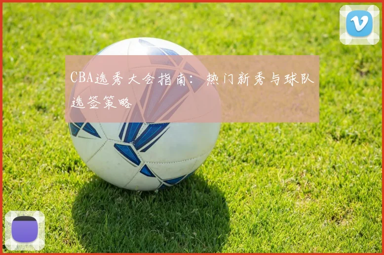 CBA选秀大会指南：热门新秀与球队选签策略