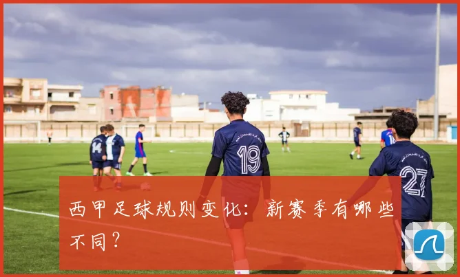 西甲足球规则变化：新赛季有哪些不同？