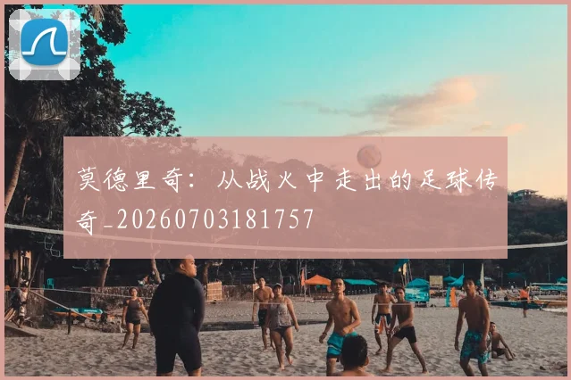 莫德里奇：从战火中走出的足球传奇_20260703181757