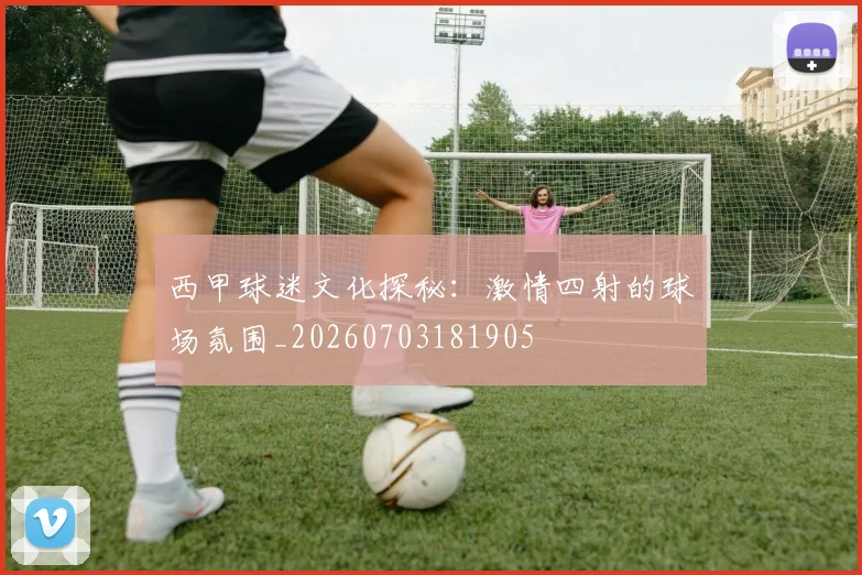 西甲球迷文化探秘：激情四射的球场氛围_20260703181905