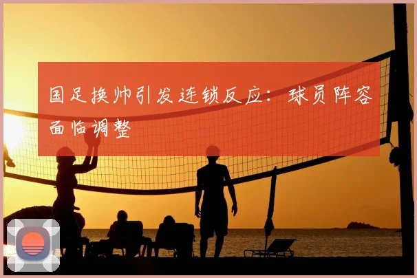 国足换帅引发连锁反应：球员阵容面临调整