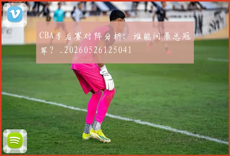 CBA季后赛对阵分析:谁能问鼎总冠军?_20260526125041