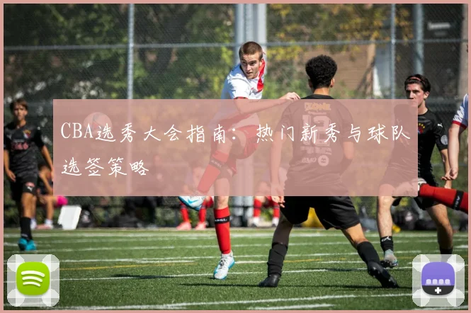 CBA选秀大会指南：热门新秀与球队选签策略