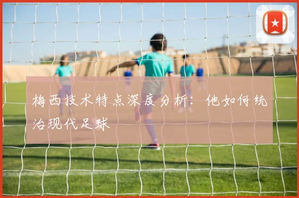梅西技术特点深度分析:他如何统治现代足球