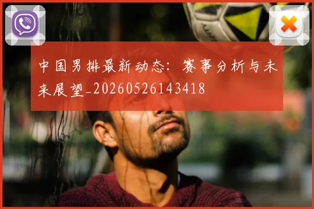 中国男排最新动态：赛事分析与未来展望_20260526143418