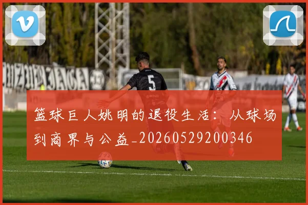 篮球巨人姚明的退役生活:从球场到商界与公益_20260529200346