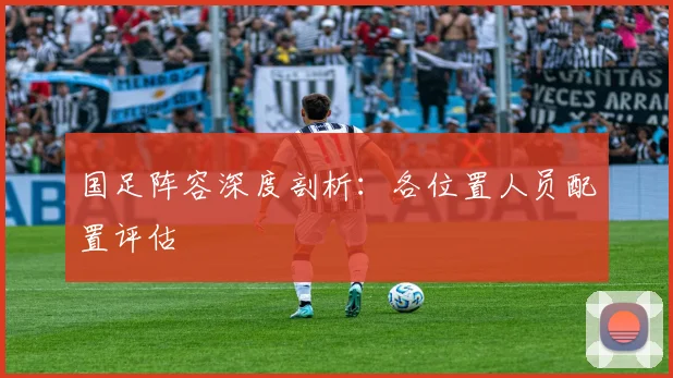 国足阵容深度剖析：各位置人员配置评估