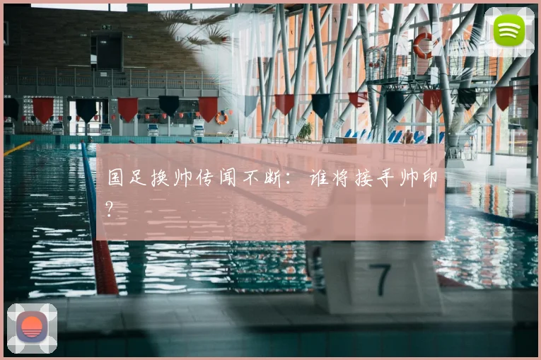 国足换帅传闻不断：谁将接手帅印？
