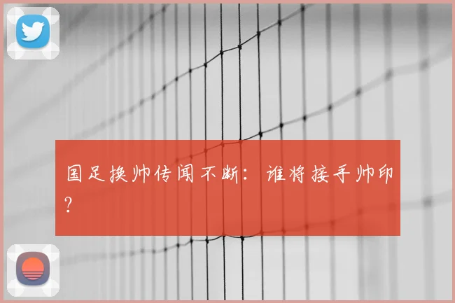 国足换帅传闻不断：谁将接手帅印？