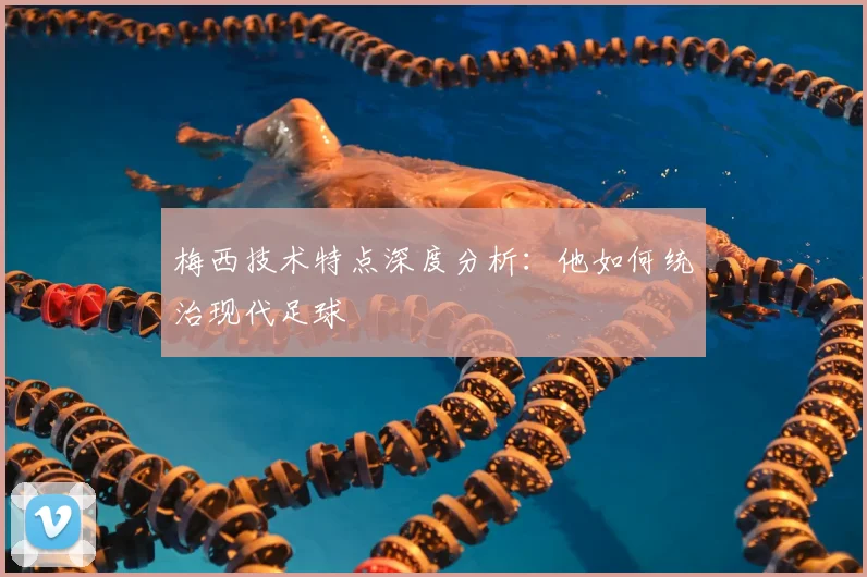 梅西技术特点深度分析：他如何统治现代足球