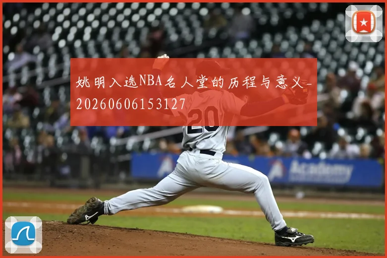 姚明入选NBA名人堂的历程与意义_20260606153127