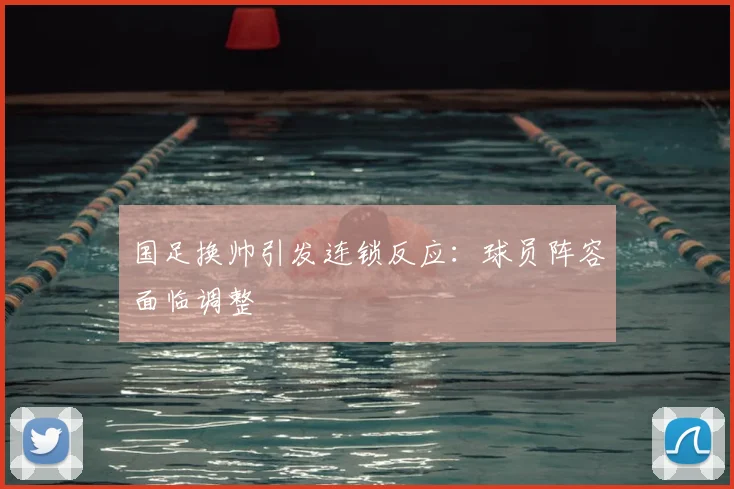 国足换帅引发连锁反应：球员阵容面临调整