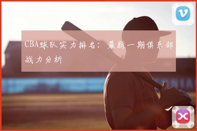 CBA球队实力排名:最新一期俱乐部战力分析