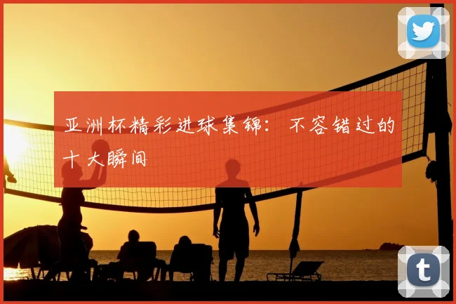 亚洲杯精彩进球集锦：不容错过的十大瞬间