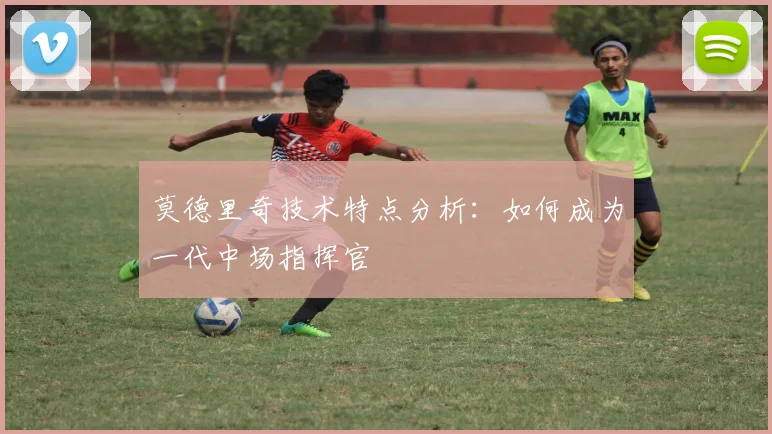 莫德里奇技术特点分析：如何成为一代中场指挥官