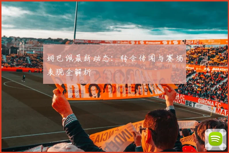 姆巴佩最新动态：转会传闻与赛场表现全解析
