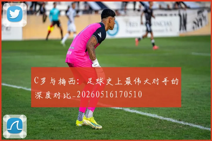 C罗与梅西：足球史上最伟大对手的深度对比_20260516170510