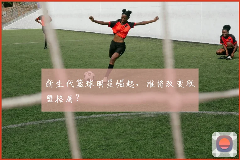 新生代篮球明星崛起，谁将改变联盟格局？
