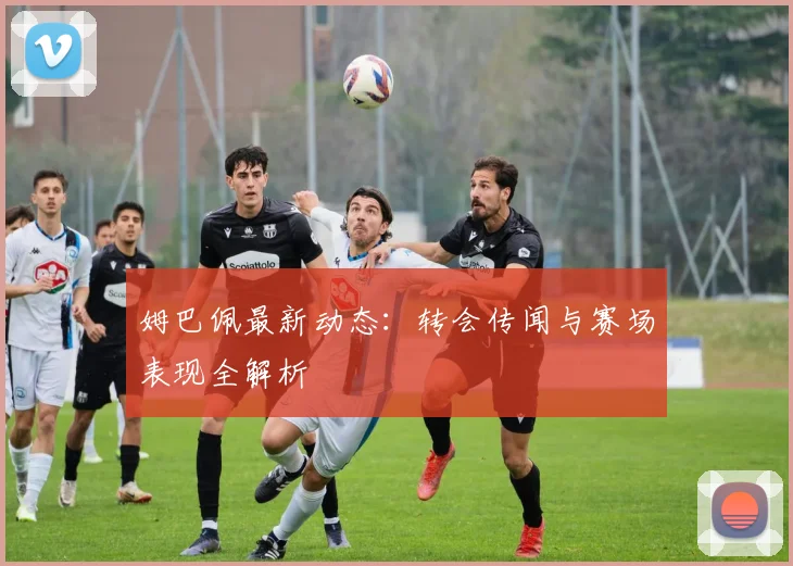 姆巴佩最新动态:转会传闻与赛场表现全解析