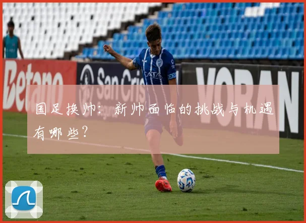 国足换帅：新帅面临的挑战与机遇有哪些？